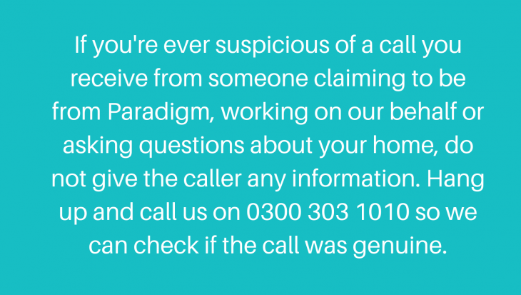 If you're ever suspicious of a call you receive from someone claiming to be from Paradigm, working on our behalf or asking questions about your home, do not give the caller any information. Hang up and call us on 0300 303 1010 so we can check if the call was genuine.