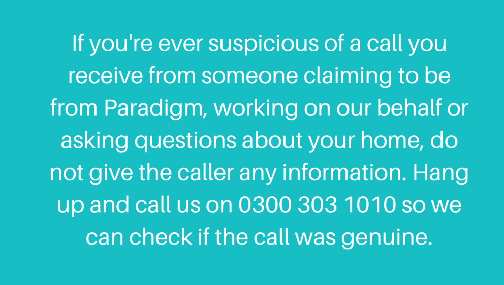 If you're ever suspicious of a call you receive from someone claiming to be from Paradigm, working on our behalf or asking questions about your home, do not give the caller any information. Hang up and call us on 0300 303 1010 so we can check if the call was genuine.